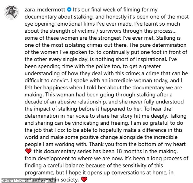 But, after wrapping up filming for the stalking documentary in March, Zara admitted it had been one of her 'most emotional' yet, as she praised the brave women who appeared in the programme and voiced her hope that it would open up conversations