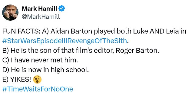 'FUN FACTS: A) Aidan Barton played both Luke AND Leia in #StarWarsEpisodeIIIRevengeOfTheSith. B) He is the son of that film's editor, Roger Barton. C) I have never met him. D) He is now in high school. E) YIKES! #TimeWaitsForNoOne,' Hamill tweeted, along with photos of young Aidan.