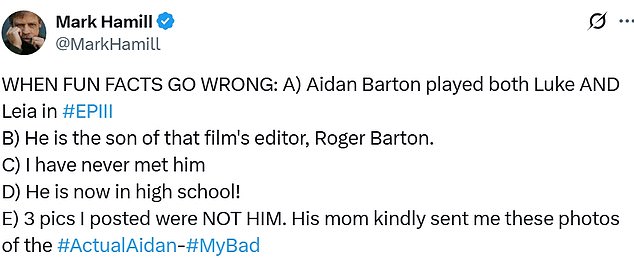 'WHEN FUN FACTS GO WRONG: A) Aidan Barton played both Luke AND Leia in #EPIII B) He is the son of that film's editor, Roger Barton. C) I have never met him D) He is now in high school! E) 3 pics I posted were NOT HIM. His mom kindly sent me these photos of the #ActualAidan-#MyBad,' Hamill said.