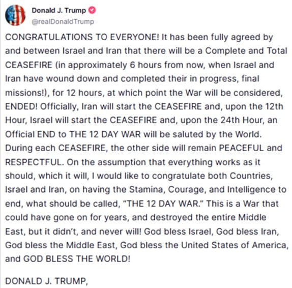 AvatarDonald J. Trump@realDonaldTrumpCONGRATULATIONS TO EVERYONE! It has been fully agreed by and between Israel and Iran that there will be a Complete and Total CEASEFIRE (in approximately 6 hours from now, when Israel and Iran have wound down and completed their in progress, final missions!), for 12 hours, at which point the War will be considered, ENDED! Officially, Iran will start the CEASEFIRE and, upon the 12th Hour, Israel will start the CEASEFIRE and, upon the 24th Hour, an Official END to THE 12 DAY WAR will be saluted by the World. During each CEASEFIRE, the other side will remain PEACEFUL and RESPECTFUL. On the assumption that everything works as it should, which it will, I would like to congratulate both Countries, Israel and Iran, on having the Stamina, Courage, and Intelligence to end, what should be called, "THE 12 DAY WAR." This is a War that could have gone on for years, and destroyed the entire Middle East, but it didn't, and never will! God bless Israel, God bless I