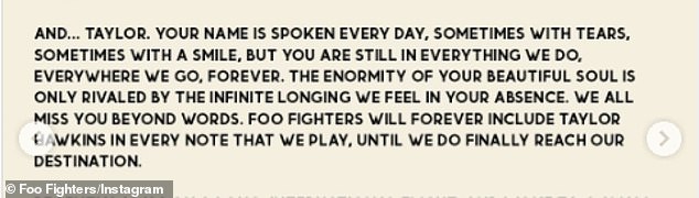 He added: 'The enormity of your beautiful soul is only rivaled by the infinite longing we feel in your absence. We all miss you beyond words. Foo Fighters will forever include Taylor Hawkins in every note that we play, until we do finally reach our destination'