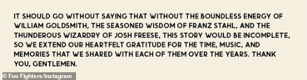 Grohl noted: 'It should go without saying that without the boundless energy of William Goldsmith, the seasoned wisdom of Franz Stahl, and the thunderous wizardry of Josh Freese, this story would be incomplete. So we extend our heartfelt gratitude for the time, music, and memories that we shared with each of them over the years. Thank you, gentlemen'