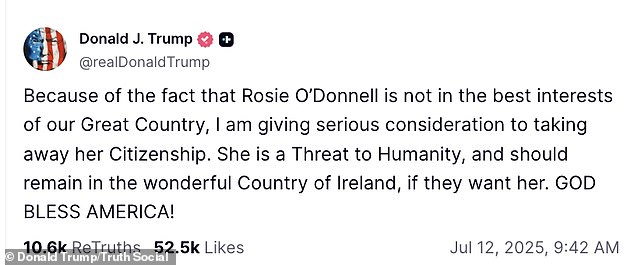 It all began Saturday when the 79-year-old Republican politician vowed on Truth Social: 'Because of the fact that Rosie O'Donnell is not in the best interests of our great country, I am giving serious consideration to taking away her citizenship. She is a threat to humanity, and should remain in the wonderful country of Ireland, if they want her. God bless America!'