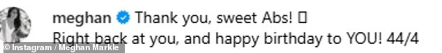 Meghan replied with a rare social media comment, writing: 'Thank you, sweet Abs! Right back at you, and happy birthday to YOU! 44/4'