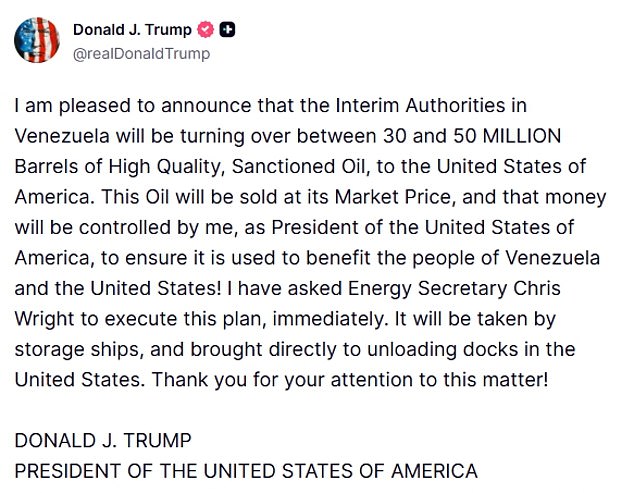 15442257 Trump Venezuela oil tanker live blogI am pleased to announce that the Interim Authorities in Venezuela will be turning over between 30 and 50 MILLION Barrels of High Quality, Sanctioned Oil, to the United States of America. This Oil will be sold at its Market Price, and that money will be controlled by me, as President of the United States of America, to ensure it is used to benefit the people of Venezuela and the United States! I have asked Energy Secretary Chris Wright to execute this plan, immediately. It will be taken by storage ships, and brought directly to unloading docks in the United States. Thank you for your attention to this matter! DONALD J. TRUMPPRESIDENT OF THE UNITED STATES OF AMERICA